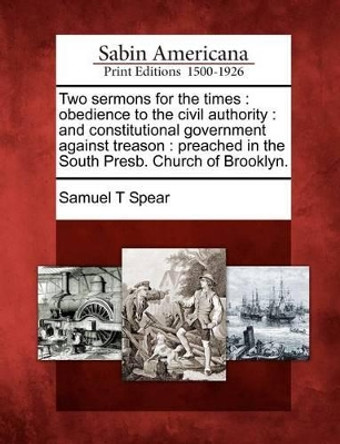 Two Sermons for the Times: Obedience to the Civil Authority: And Constitutional Government Against Treason: Preached in the South Presb. Church of Brooklyn. by Samuel T Spear 9781275614840