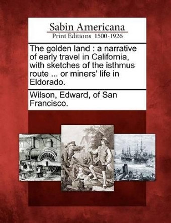 The Golden Land: A Narrative of Early Travel in California, with Sketches of the Isthmus Route ... or Miners' Life in Eldorado. by Edward Of San Francisco Wilson 9781275617278