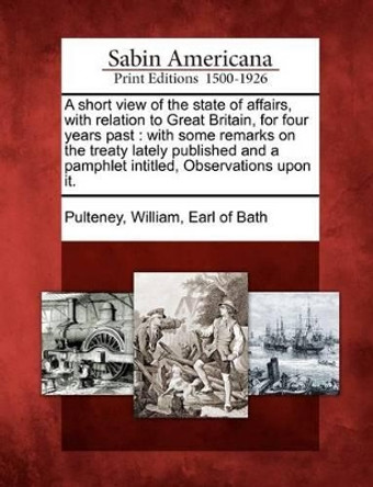A Short View of the State of Affairs, with Relation to Great Britain, for Four Years Past: With Some Remarks on the Treaty Lately Published and a Pamphlet Intitled, Observations Upon It. by William Earl of Bath Pulteney 9781275620162
