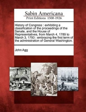 History of Congress: Exhibiting a Classification of the Proceedings of the Senate, and the House of Representatives, from March 4, 1789 to March 3, 1793: Embracing the First Term of the Administration of General Washington. by John Agg 9781275625013