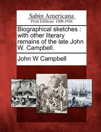 Biographical Sketches: With Other Literary Remains of the Late John W. Campbell. by John W Campbell, Jr. 9781275628984