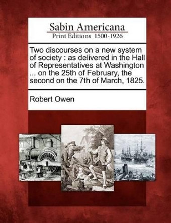 Two Discourses on a New System of Society: As Delivered in the Hall of Representatives at Washington ... on the 25th of February, the Second on the 7t by Robert Dale Owen 9781275629103