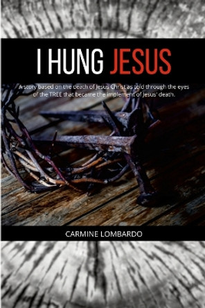 I Hung Jesus: A story based on the death of Jesus Christ as told through the eyes of the TREE that became the implement of Jesus' death. by Carmine Lombardo 9781387975075