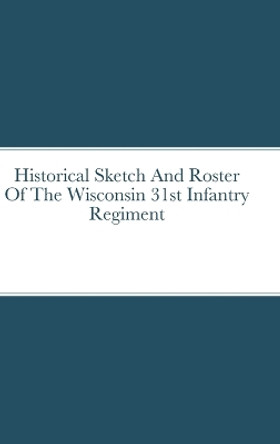 Historical Sketch And Roster Of The Wisconsin 31st Infantry Regiment by John Rigdon 9781387667062