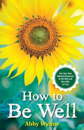 How to Be Well: Use Your Own Natural Resources to Get Well and Stay Well for Life by Abby Wynne 9781401968434