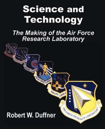 Science and Technology: The Making of the Air Force Research Laboratory by Robert W Duffner 9781410202123