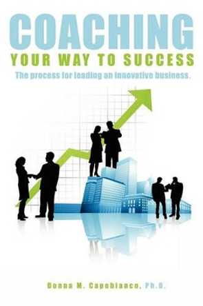 Coaching Your Way to Success: The process for leading an innovative business by Donna Capobianco 9781419628078