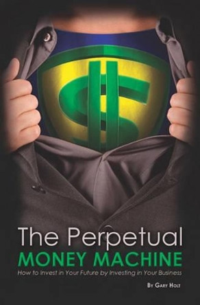 The Perpetual Money Machine: How to Invest in Your Future By Investing in Your Business by Gary Holt 9781419674952