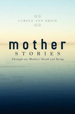 Mother Stories: Healing Through our Mothers' Death and Dying by Carole Ann Drick 9781419689819