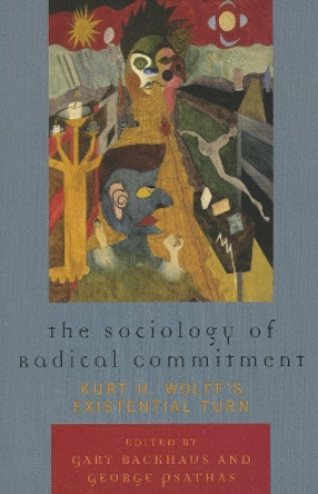 The Sociology of Radical Commitment: Kurt H. Wolff's Existential Turn by Gary Backhaus 9780739119440