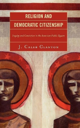 Religion and Democratic Citizenship: Inquiry and Conviction in the American Public Square by Caleb J. Clanton 9780739120804