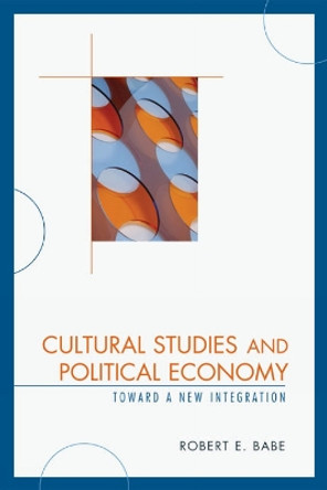 Cultural Studies and Political Economy: Toward a New Integration by Robert E. Babe 9780739123676