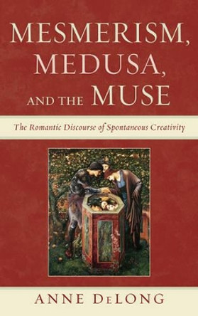 Mesmerism, Medusa, and the Muse: The Romantic Discourse of Spontaneous Creativity by Anne DeLong 9780739170434