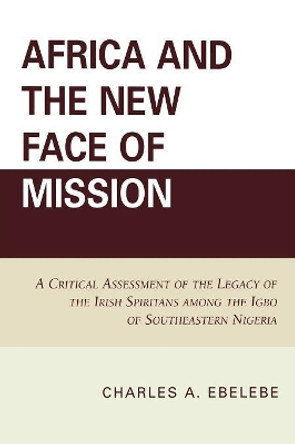 Africa and the New Face of Mission: A Critical Assessment of the Legacy of the Irish Spiritans Among the Igbo of Southeastern Nigeria by Charles A. Ebelebe 9780761845966