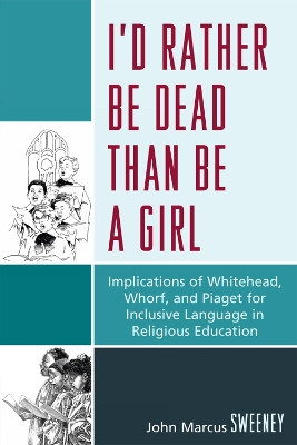 I'd Rather Be Dead Than Be a Girl: Implications of Whitehead, Whorf, and Piaget for Inclusive Language in Religious Education by John Marcus Sweeney 9780761848738