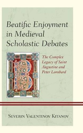 Beatific Enjoyment in Medieval Scholastic Debates: The Complex Legacy of Saint Augustine and Peter Lombard by Severin Valentinov Kitanov 9780739174159