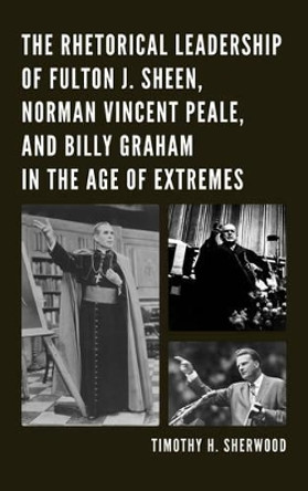 The Rhetorical Leadership of Fulton J. Sheen, Norman Vincent Peale, and Billy Graham in the Age of Extremes by Timothy H. Sherwood 9780739174302