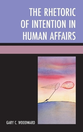 The Rhetoric of Intention in Human Affairs by Gary C. Woodward 9780739179048