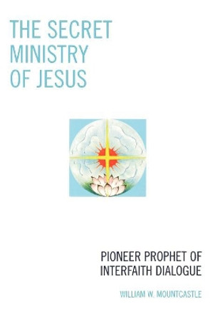 The Secret Ministry of Jesus: Pioneer Prophet of Interfaith Dialogue by William W. Mountcastle 9780761838333