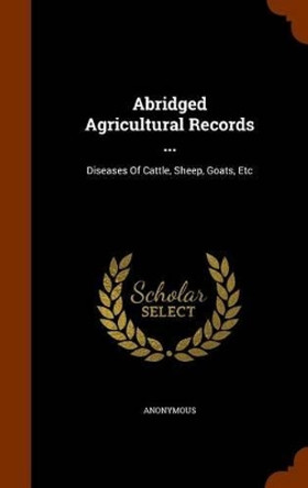 Abridged Agricultural Records ...: Diseases of Cattle, Sheep, Goats, Etc by Anonymous 9781344683326