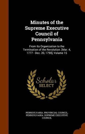 Minutes of the Supreme Executive Council of Pennsylvania: From Its Organization to the Termination of the Revolution. [Mar. 4, 1777 - Dec. 20, 1790], Volume 15 by Pennsylvania Provincial Council 9781344874502
