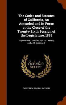 The Codes and Statutes of California, as Amended and in Force at the Close of the Twenty-Sixth Session of the Legislature, 1885: Supplement, Compiled by F. P. Deering and J. H. Deering, Jr by California 9781345315462