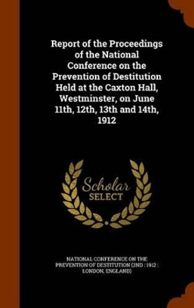 Report of the Proceedings of the National Conference on the Prevention of Destitution Held at the Caxton Hall, Westminster, on June 11th, 12th, 13th and 14th, 1912 by National Conference on the Prevention of 9781345400960