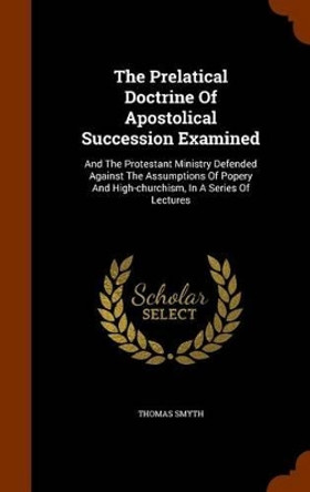The Prelatical Doctrine of Apostolical Succession Examined: And the Protestant Ministry Defended Against the Assumptions of Popery and High-Churchism, in a Series of Lectures by Thomas Smyth 9781345525748