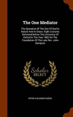 The One Mediator: The Operation of the Son of God in Nature and in Grace. Eight Lectures Delivered Before the University of Oxford in the Year 1882 on the Foundation of the Late REV. John Bampton by Peter Goldsmith Medd 9781345536621