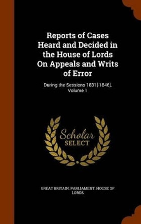 Reports of Cases Heard and Decided in the House of Lords on Appeals and Writs of Error: During the Sessions 1831[-1846], Volume 1 by Great Britain Parliament House of Lord 9781346268392