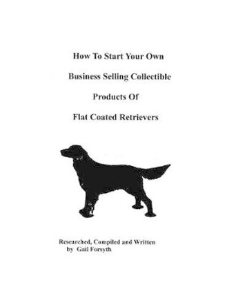 How To Start Your Own Business Selling Collectible Products Of Flat Coated Retrievers by Gail Forsyth 9781438219103