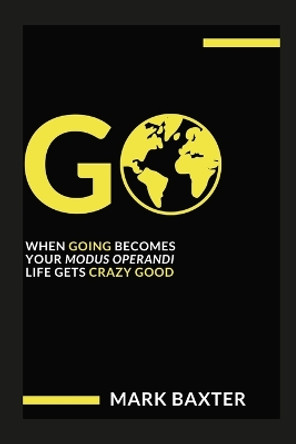 Go: When Going Becomes Your Modus Operandi, Life Gets Crazy Good! by Mark Baxter 9781312695542