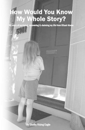 How Would You Know My Whole Story?: My story of surviving, recovering & claiming my life from Ritual Abuse by Shelby Rising Eagle 9781439257876