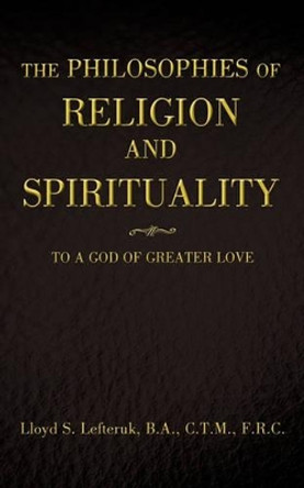 The Philosophies of Religion and Spirituality: To a God of Greater Love by B a C T M F R C Lloyd S Lefteruk 9781440193934