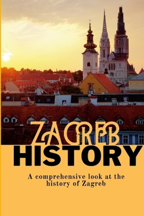 Zagreb History: A comprehensive look at the history of Zagreb by Robbie Ornicevic 9781447877585