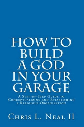 How to Build a God in Your Garage: A Step-by-Step Guide to Conceptualizing and Establishing a Religious Organization by Chris L Neal II 9781448614202