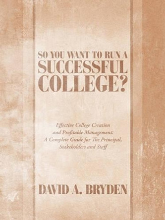 So You Want to Run a Successful College?: Effective College Creation and Profitable Management: A Complete Guide for The Principal, Stakeholders and Staff by David A. Bryden 9781449085629