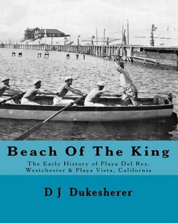 Beach Of The King: The Early History of Playa Del Rey, Westchester, Playa Vista, California by D J Dukesherer 9781449984175