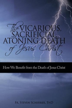 The Vicarious, Sacrificial, Atoning Death of Jesus Christ: How We Benefit from the Death of Jesus Christ by Thd Fr Steven Scherrer 9781450224062