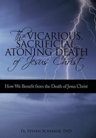 The Vicarious, Sacrificial, Atoning Death of Jesus Christ: How We Benefit from the Death of Jesus Christ by Thd Fr Steven Scherrer 9781450224086