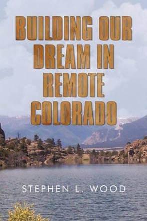 Building Our Dream in Remote Colorado by Stephen L Wood 9781450233958