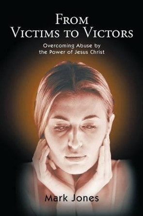 From Victims to Victors: Overcoming Abuse by the Power of Jesus Christ by Mark Jones 9781450283830