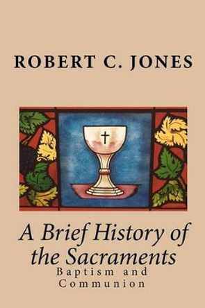 A Brief History of the Sacraments: Baptism and Communion by Robert C Jones 9781450566926