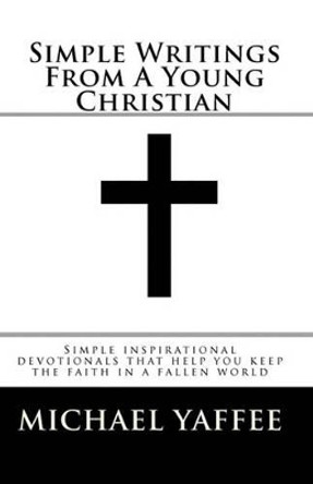 Simple Writings From A Young Christian: Simple inspirational devotionals that help you keep the faith in a fallen world by Michael Scot Yaffee 9781450578165