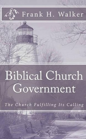 Biblical Church Government: The Church Fulfilling Its Calling by Frank H Walker 9781450585330