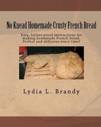 No Knead Homemade Crusty French Bread: Easy, failure proof instructions for making homemade French bread. Perfect and delicious every time! by Lydia L Brandy 9781451545852