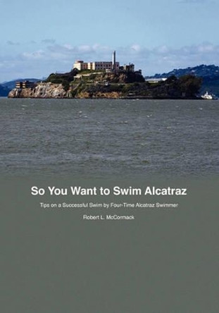 So You Want to Swim Alcatraz: Tips on a Successful Swim by a Four-Time Alcatraz Swimmer by Robert L McCormack 9781451549256