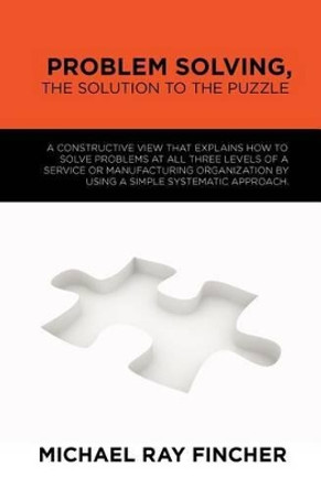 Problem Solving, The Solution to the Puzzle: A constructive view that explains how to solve problems at all three levels of a service or manufacturing organization by using a simple systematic approach. by Michael Ray Fincher 9781451576054