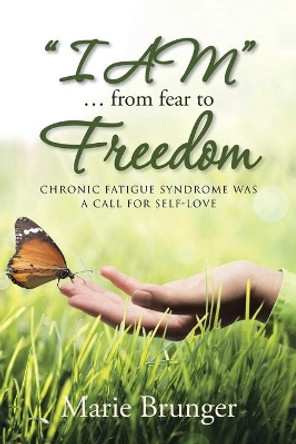 &quot;I Am&quot; ... from Fear to Freedom: Chronic Fatigue Syndrome Was a Call for Self-Love by Marie Brunger 9781452530413