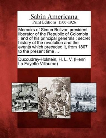 Memoirs of Simon Bolivar, President Liberator of the Republic of Colombia: And of His Principal Generals: Secret History of the Revolution and the Events Which Preceded It, from 1807 to the Present Time ... by H L V Ducoudray-Holstein 9781275677432